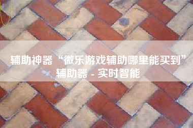 辅助神器“微乐游戏辅助哪里能买到	”辅助器 - 实时智能