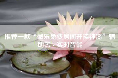 推荐一款“微乐免费房间开挂神器	”辅助器 - 实时智能